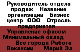 Руководитель отдела продаж › Название организации ­ Бизнес центр, ООО › Отрасль предприятия ­ Управление офисом › Минимальный оклад ­ 35 000 - Все города Работа » Вакансии   . Марий Эл респ.,Йошкар-Ола г.